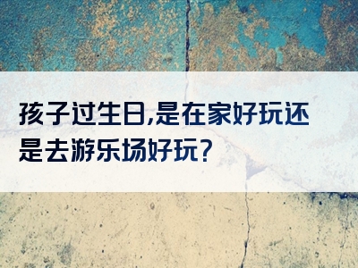 孩子过生日，是在家好玩还是去游乐场好玩？