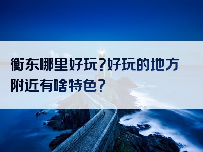 衡东哪里好玩？好玩的地方附近有啥特色？