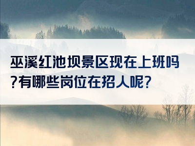 巫溪红池坝景区现在上班吗？有哪些岗位在招人呢？