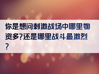 你是想问刺激战场中哪里物资多？还是哪里战斗最激烈？
