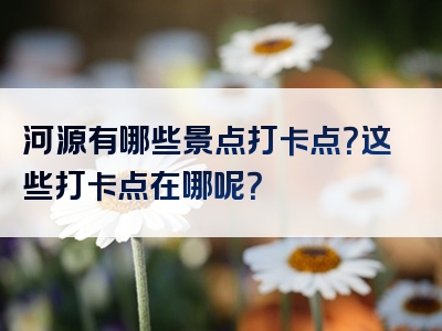 河源有哪些景点打卡点？这些打卡点在哪呢？