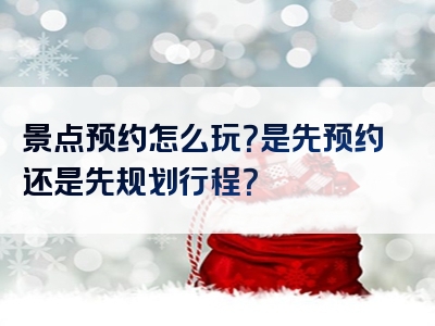景点预约怎么玩？是先预约还是先规划行程？