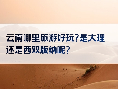 云南哪里旅游好玩？是大理还是西双版纳呢？