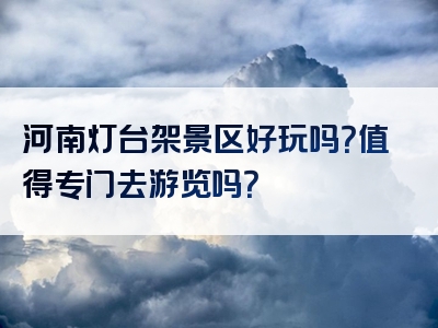 河南灯台架景区好玩吗？值得专门去游览吗？