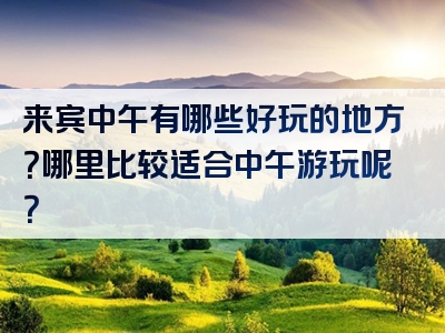 来宾中午有哪些好玩的地方？哪里比较适合中午游玩呢？