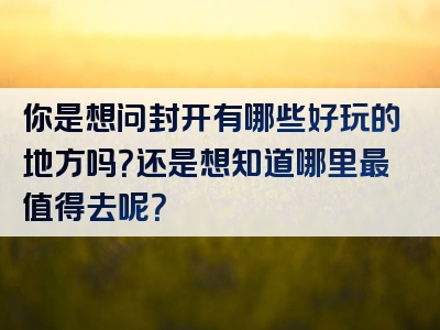 你是想问封开有哪些好玩的地方吗？还是想知道哪里最值得去呢？