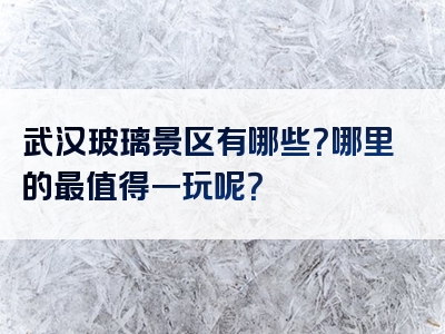 武汉玻璃景区有哪些？哪里的最值得一玩呢？