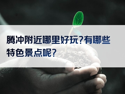 腾冲附近哪里好玩？有哪些特色景点呢？