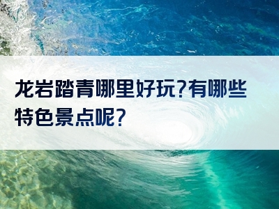 龙岩踏青哪里好玩？有哪些特色景点呢？