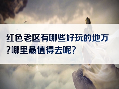 红色老区有哪些好玩的地方？哪里最值得去呢？