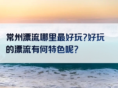 常州漂流哪里最好玩？好玩的漂流有何特色呢？