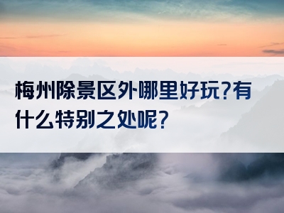 梅州除景区外哪里好玩？有什么特别之处呢？