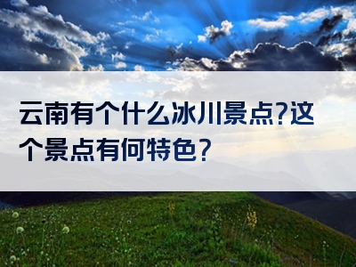 云南有个什么冰川景点？这个景点有何特色？