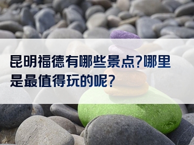 昆明福德有哪些景点？哪里是最值得玩的呢？