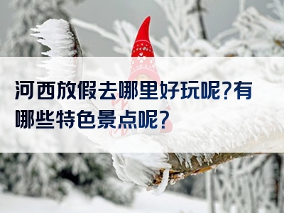 河西放假去哪里好玩呢？有哪些特色景点呢？