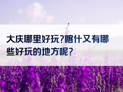 大庆哪里好玩？喀什又有哪些好玩的地方呢？