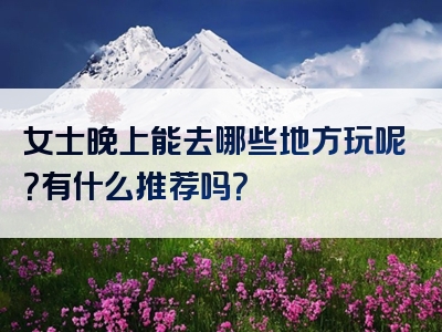 女士晚上能去哪些地方玩呢？有什么推荐吗？