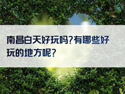 南昌白天好玩吗？有哪些好玩的地方呢？