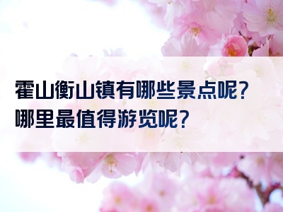 霍山衡山镇有哪些景点呢？哪里最值得游览呢？