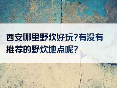 西安哪里野炊好玩？有没有推荐的野炊地点呢？