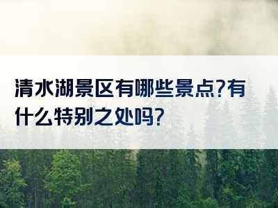 清水湖景区有哪些景点？有什么特别之处吗？