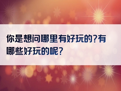 你是想问哪里有好玩的？有哪些好玩的呢？