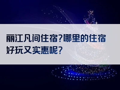 丽江凡间住宿？哪里的住宿好玩又实惠呢？