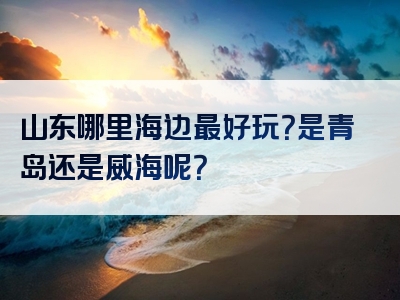 山东哪里海边最好玩？是青岛还是威海呢？