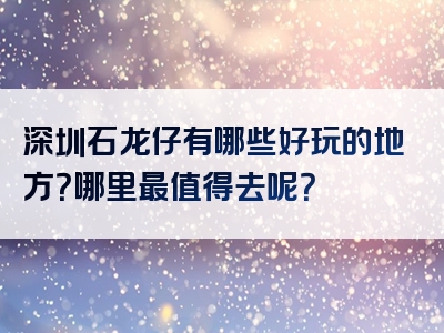 深圳石龙仔有哪些好玩的地方？哪里最值得去呢？