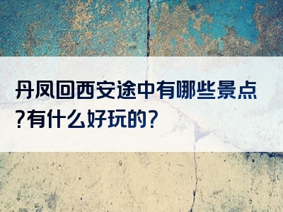 丹凤回西安途中有哪些景点？有什么好玩的？