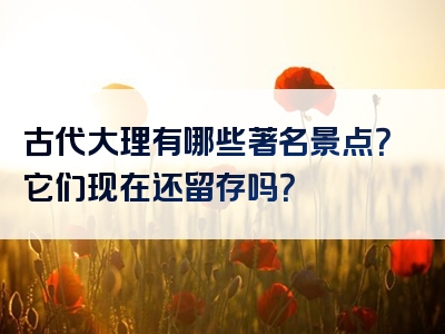 古代大理有哪些著名景点？它们现在还留存吗？