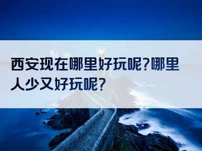 西安现在哪里好玩呢？哪里人少又好玩呢？
