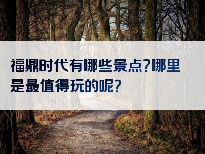 福鼎时代有哪些景点？哪里是最值得玩的呢？