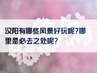 汉阳有哪些风景好玩呢？哪里是必去之处呢？