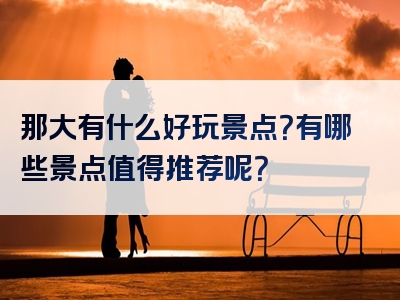那大有什么好玩景点？有哪些景点值得推荐呢？