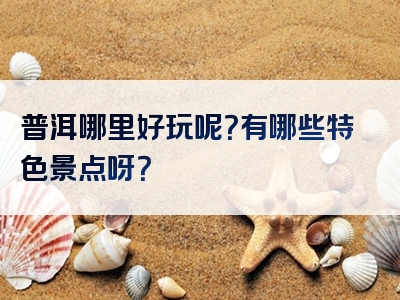 普洱哪里好玩呢？有哪些特色景点呀？