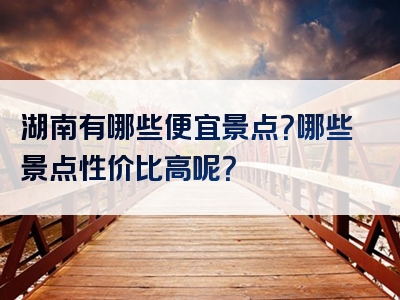 湖南有哪些便宜景点？哪些景点性价比高呢？