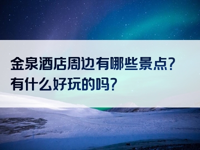 金泉酒店周边有哪些景点？有什么好玩的吗？