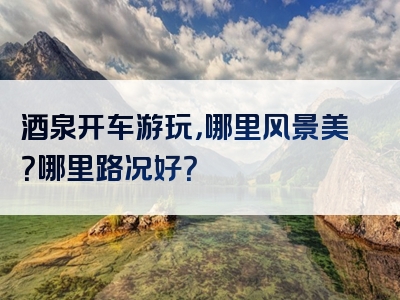 酒泉开车游玩，哪里风景美？哪里路况好？