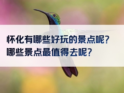 怀化有哪些好玩的景点呢？哪些景点最值得去呢？
