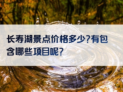 长寿湖景点价格多少？有包含哪些项目呢？