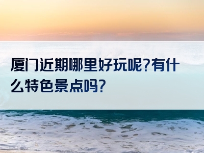 厦门近期哪里好玩呢？有什么特色景点吗？