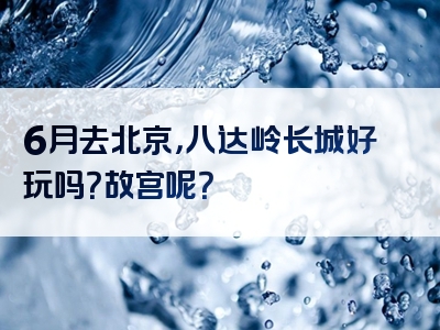 6月去北京，八达岭长城好玩吗？故宫呢？