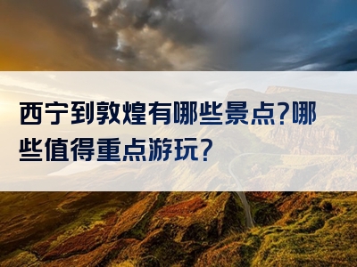 西宁到敦煌有哪些景点？哪些值得重点游玩？