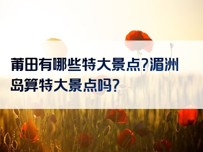 莆田有哪些特大景点？湄洲岛算特大景点吗？