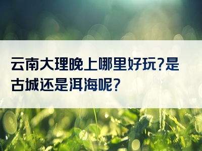 云南大理晚上哪里好玩？是古城还是洱海呢？