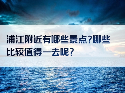 浦江附近有哪些景点？哪些比较值得一去呢？