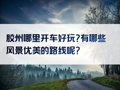 胶州哪里开车好玩？有哪些风景优美的路线呢？