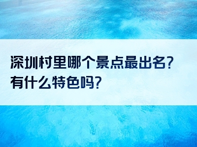 深圳村里哪个景点最出名？有什么特色吗？
