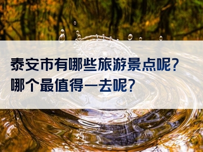 泰安市有哪些旅游景点呢？哪个最值得一去呢？